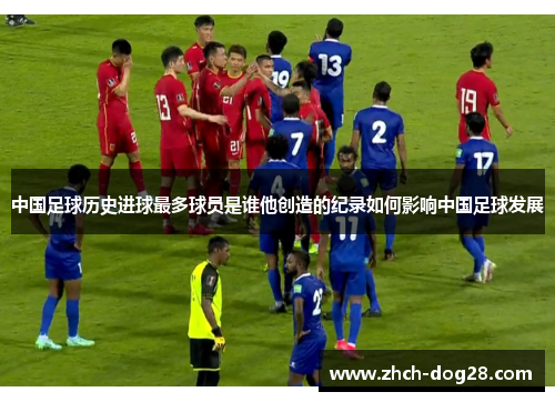 中国足球历史进球最多球员是谁他创造的纪录如何影响中国足球发展